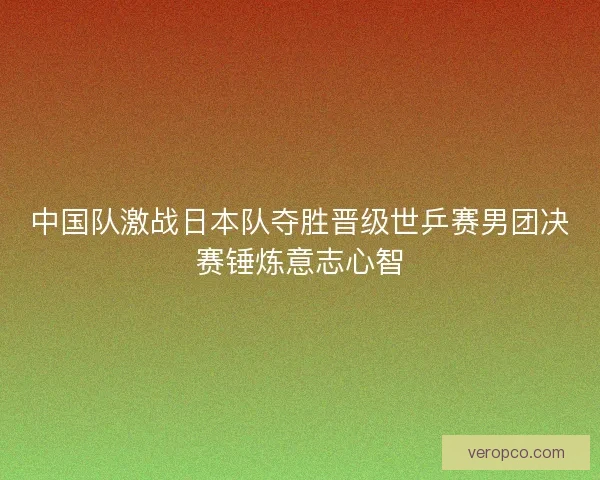 中国队激战日本队夺胜晋级世乒赛男团决赛锤炼意志心智