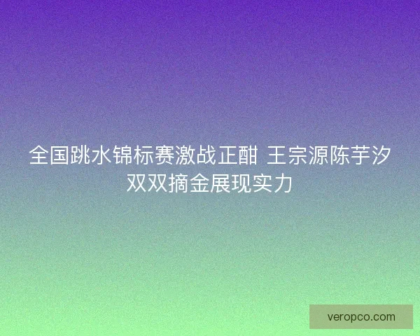 全国跳水锦标赛激战正酣 王宗源陈芋汐双双摘金展现实力